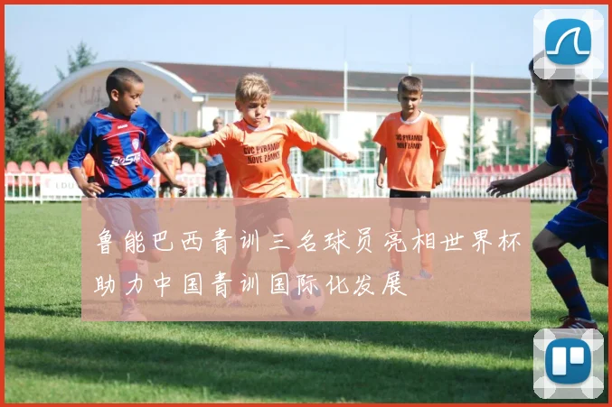 鲁能巴西青训三名球员亮相世界杯助力中国青训国际化发展