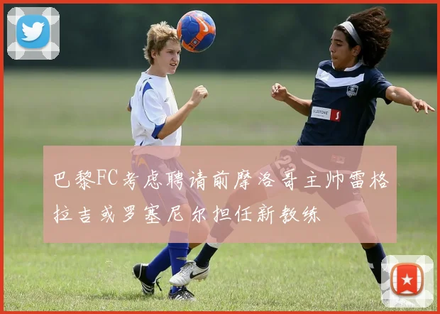 巴黎FC考虑聘请前摩洛哥主帅雷格拉吉或罗塞尼尔担任新教练
