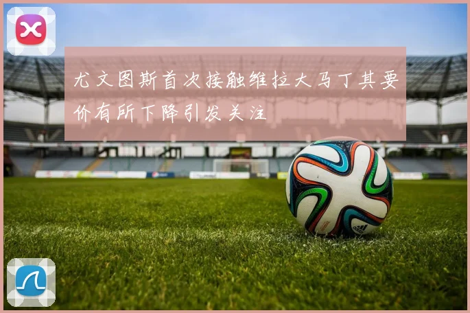 尤文图斯首次接触维拉大马丁其要价有所下降引发关注