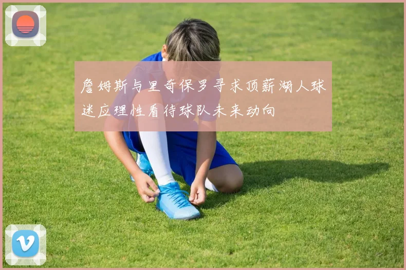 詹姆斯与里奇保罗寻求顶薪湖人球迷应理性看待球队未来动向