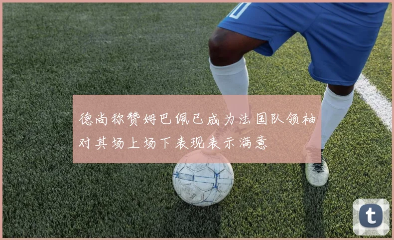 德尚称赞姆巴佩已成为法国队领袖对其场上场下表现表示满意