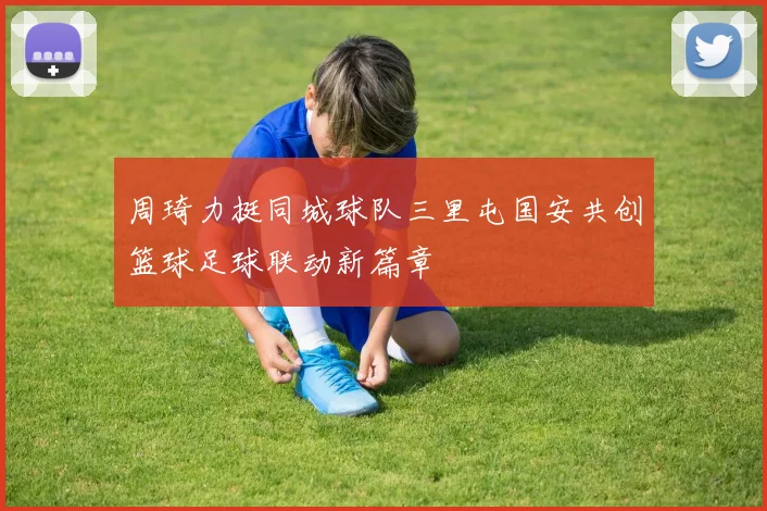 周琦力挺同城球队三里屯国安共创篮球足球联动新篇章