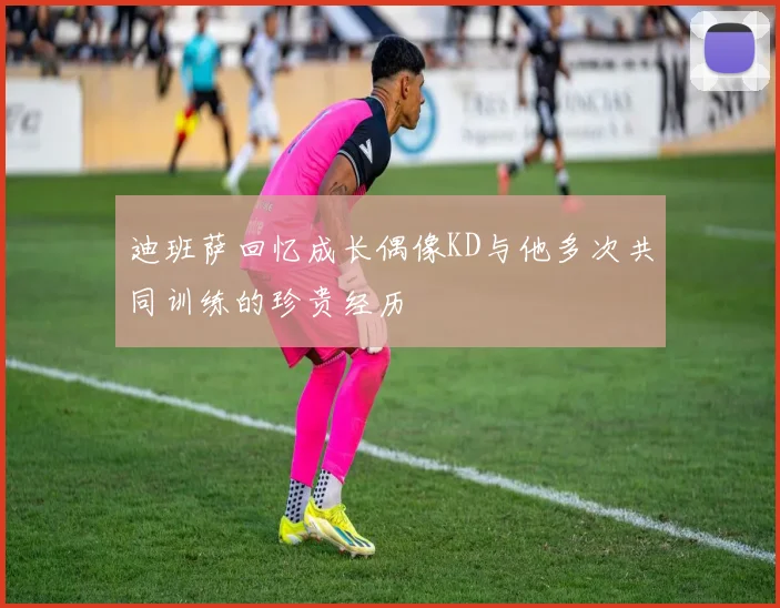 迪班萨回忆成长偶像KD与他多次共同训练的珍贵经历