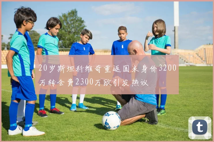 20岁斯坦科维奇重返国米身价3200万转会费2300万欧引发热议