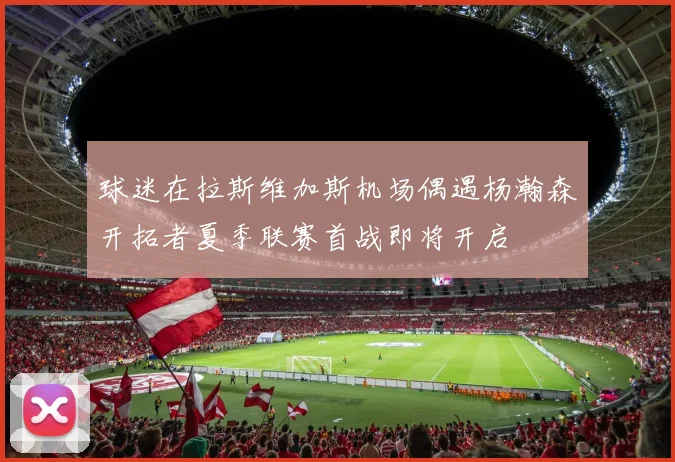 球迷在拉斯维加斯机场偶遇杨瀚森开拓者夏季联赛首战即将开启