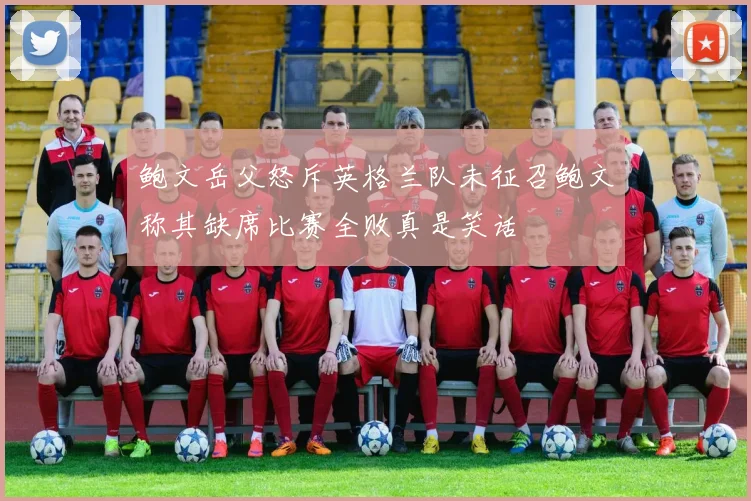 鲍文岳父怒斥英格兰队未征召鲍文称其缺席比赛全败真是笑话