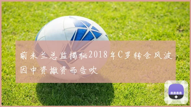 前米兰总监揭秘2018年C罗转会风波因中资撤资而告吹