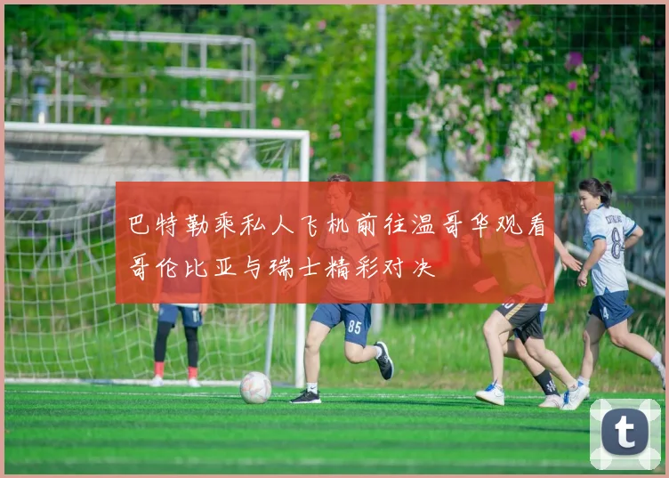 巴特勒乘私人飞机前往温哥华观看哥伦比亚与瑞士精彩对决