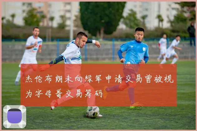 杰伦布朗未向绿军申请交易曾被视为字母哥交易筹码