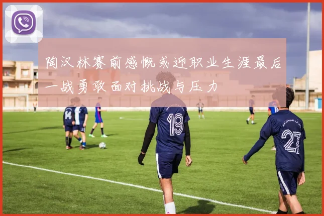 陶汉林赛前感慨或迎职业生涯最后一战勇敢面对挑战与压力