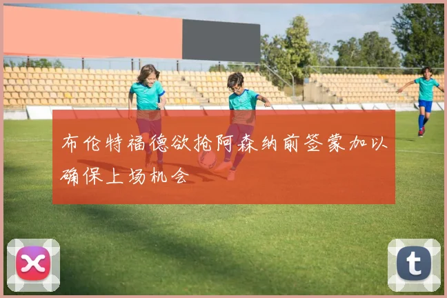 布伦特福德欲抢阿森纳前签蒙加以确保上场机会
