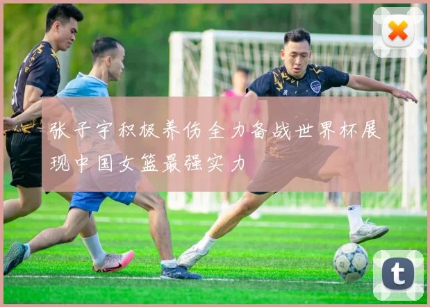 张子宇积极养伤全力备战世界杯展现中国女篮最强实力